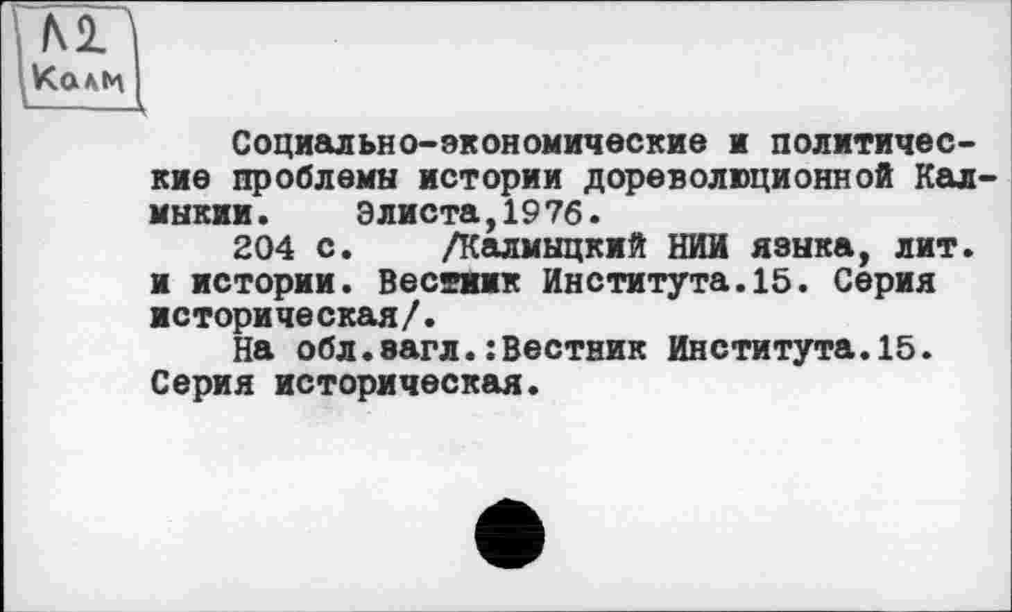 ﻿м
Калм
Социально-экономические и политические проблемы истории дореволюционной Калмыкии. Элиста,1976.
204 с. /Калмыцкий НИИ языка, лит. и истории. Вестник Института.15. Серия историческая/.
На обл.эагл.:Вестник Института.15. Серия историческая.